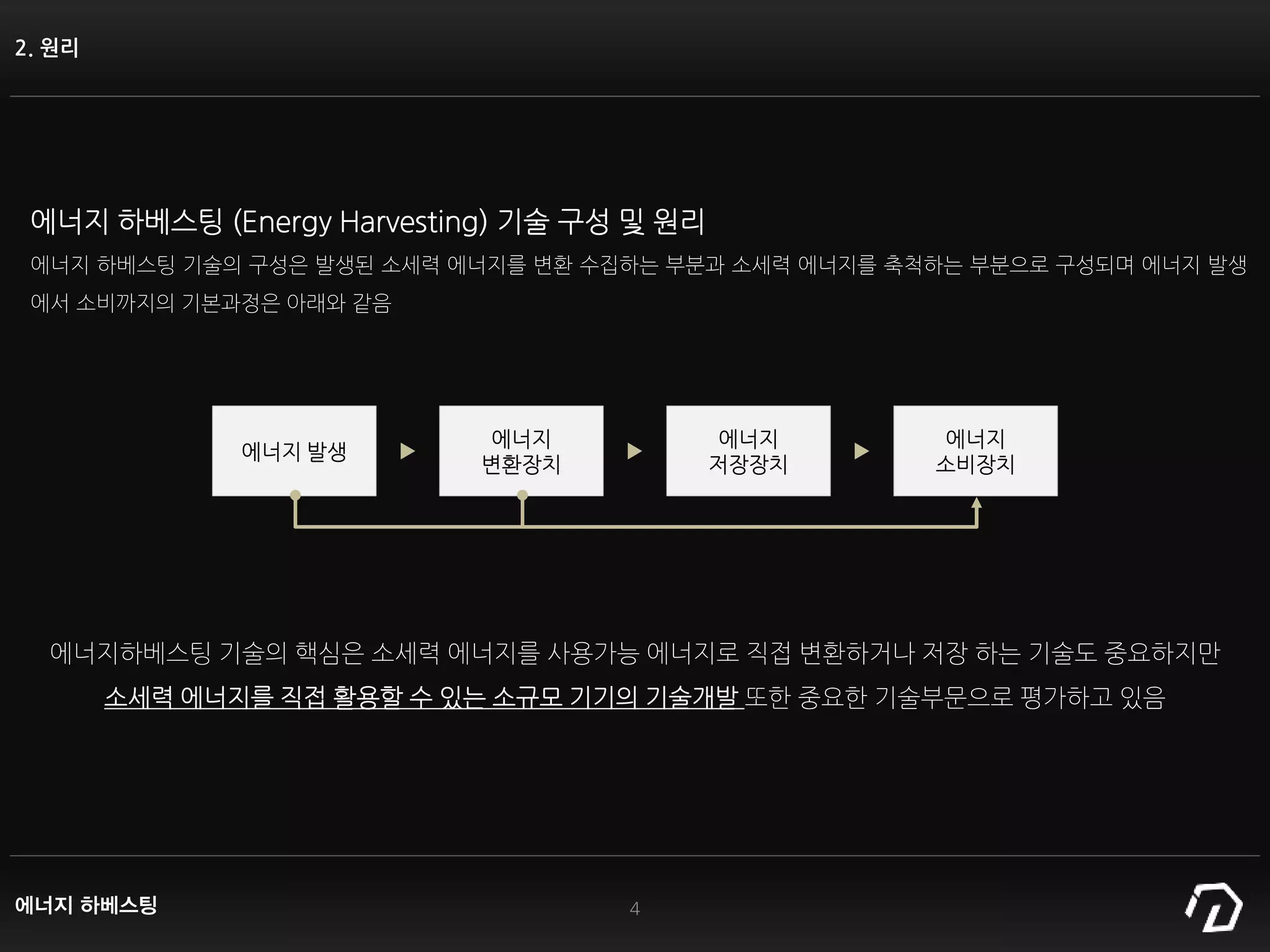 2. 원리
4
에너지 하베스팅 (Energy Harvesting) 기술 구성 및 원리
에너지 하베스팅 기술의 구성은 발생된 소세력 에너지를 변환 수집하는 부분과 소세력 에너지를 축척하는 부분으로 구성되며 에너지 발생
에서 소비까지의 기본과정은 아래와 같음
에너지 발생
에너지
변환장치
에너지
저장장치
에너지
소비장치
에너지하베스팅 기술의 핵심은 소세력 에너지를 사용가능 에너지로 직접 변환하거나 저장 하는 기술도 중요하지만
소세력 에너지를 직접 활용할 수 있는 소규모 기기의 기술개발 또한 중요한 기술부문으로 평가하고 있음
에너지 하베스팅
 