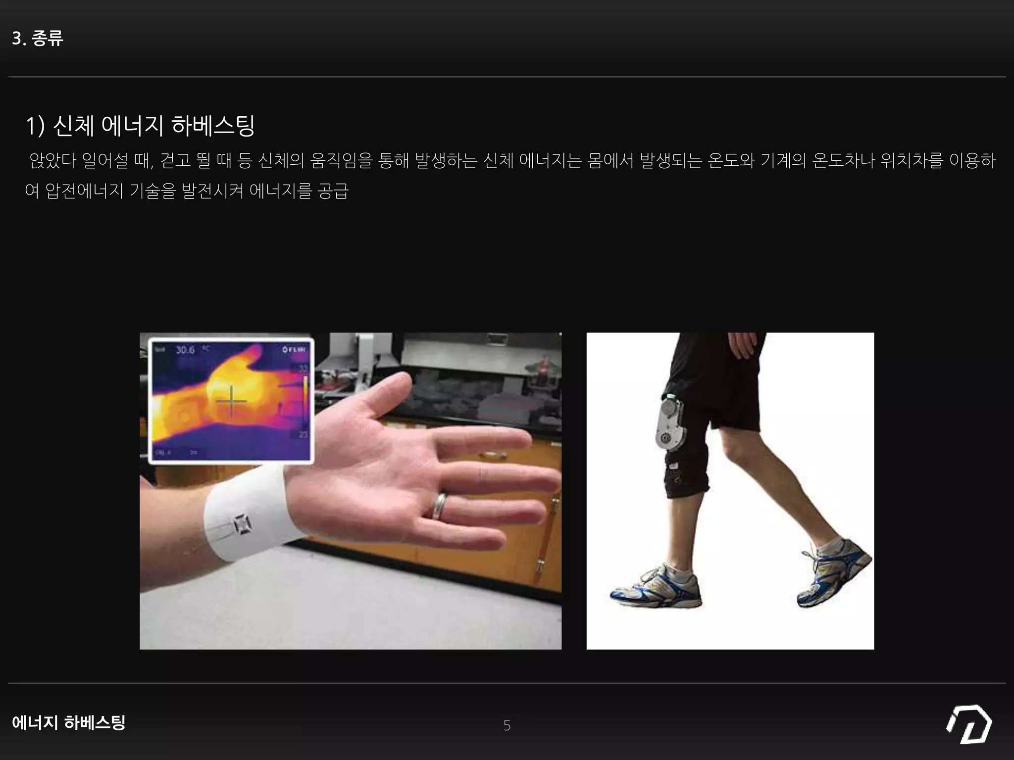 3. 종류
1) 신체 에너지 하베스팅
앉았다 일어설 때, 걷고 뛸 때 등 신체의 움직임을 통해 발생하는 신체 에너지는 몸에서 발생되는 온도와 기계의 온도차나 위치차를 이용하
여 압전에너지 기술을 발전시켜 에너지를 공급
5에너지 하베스팅
 