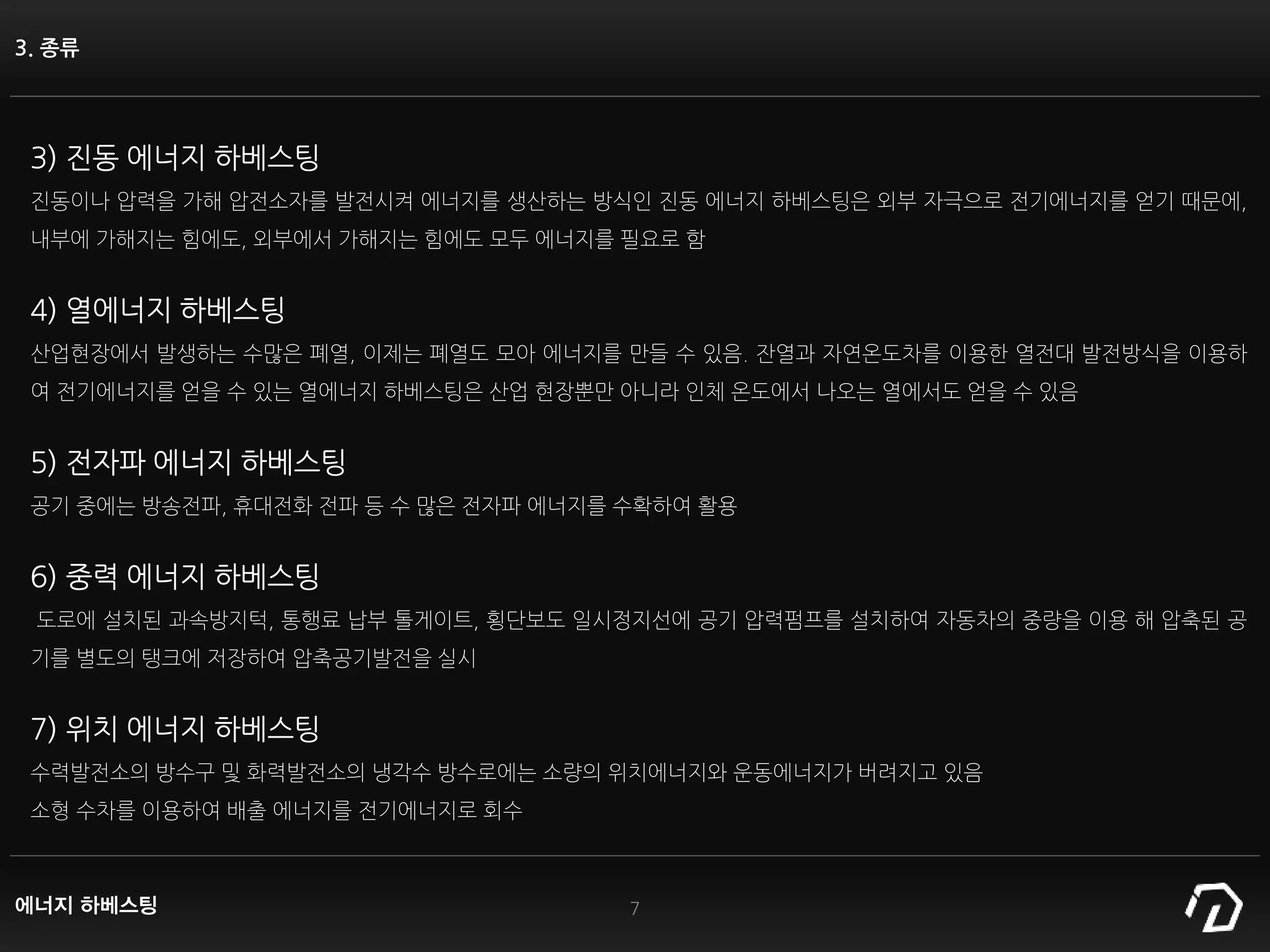 3. 종류
3) 진동 에너지 하베스팅
진동이나 압력을 가해 압전소자를 발전시켜 에너지를 생산하는 방식인 진동 에너지 하베스팅은 외부 자극으로 전기에너지를 얻기 때문에,
내부에 가해지는 힘에도, 외부에서 가해지는 힘에도 모두 에너지를 필요로 함
4) 열에너지 하베스팅
산업현장에서 발생하는 수많은 폐열, 이제는 폐열도 모아 에너지를 만들 수 있음. 잔열과 자연온도차를 이용한 열전대 발전방식을 이용하
여 전기에너지를 얻을 수 있는 열에너지 하베스팅은 산업 현장뿐만 아니라 인체 온도에서 나오는 열에서도 얻을 수 있음
5) 전자파 에너지 하베스팅
공기 중에는 방송전파, 휴대전화 전파 등 수 많은 전자파 에너지를 수확하여 활용
6) 중력 에너지 하베스팅
도로에 설치된 과속방지턱, 통행료 납부 톨게이트, 횡단보도 일시정지선에 공기 압력펌프를 설치하여 자동차의 중량을 이용 해 압축된 공
기를 별도의 탱크에 저장하여 압축공기발전을 실시
7) 위치 에너지 하베스팅
수력발전소의 방수구 및 화력발전소의 냉각수 방수로에는 소량의 위치에너지와 운동에너지가 버려지고 있음
소형 수차를 이용하여 배출 에너지를 전기에너지로 회수
7에너지 하베스팅
 