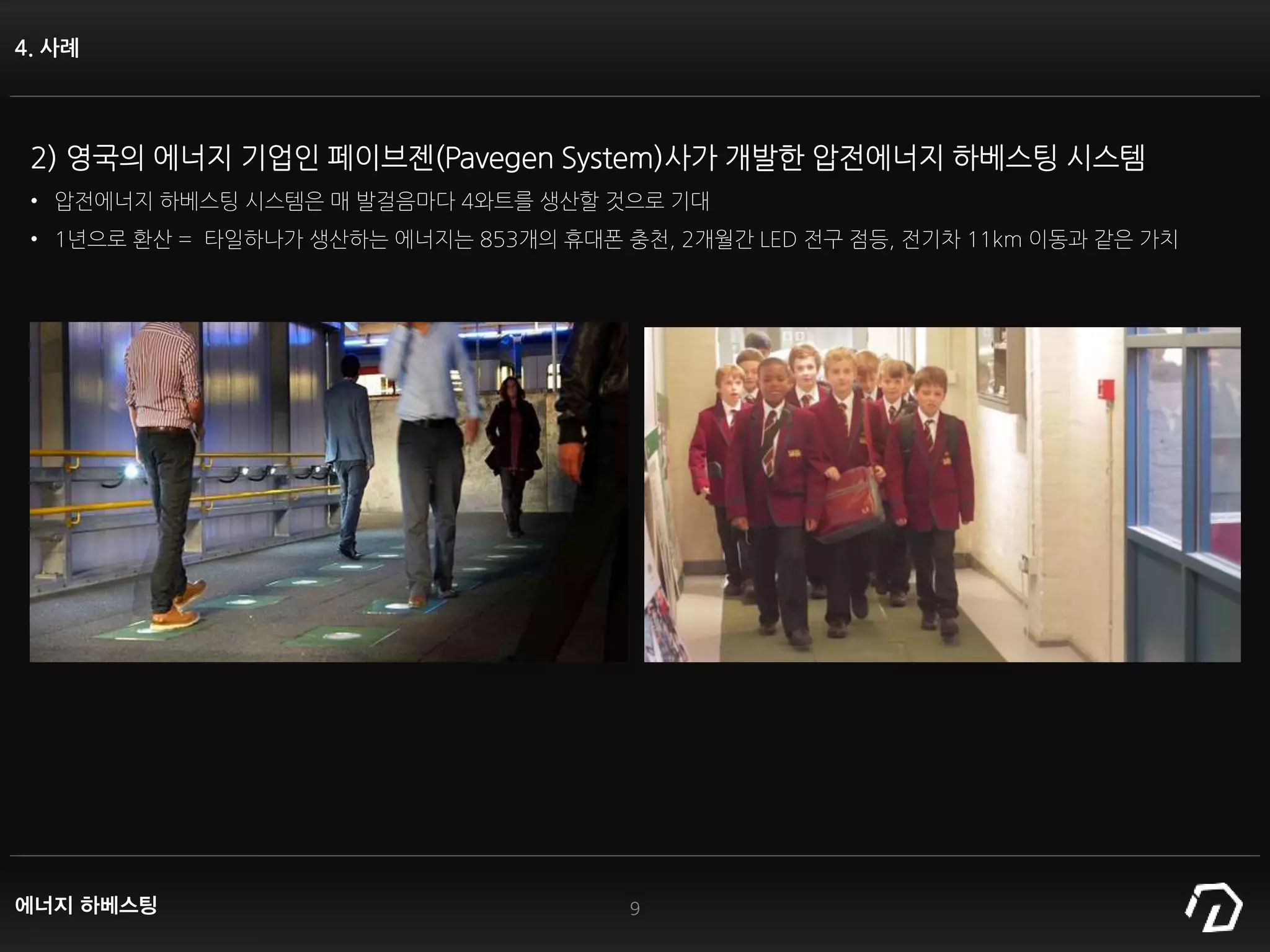 4. 사례
9
2) 영국의 에너지 기업인 페이브젠(Pavegen System)사가 개발한 압전에너지 하베스팅 시스템
• 압전에너지 하베스팅 시스템은 매 발걸음마다 4와트를 생산할 것으로 기대
• 1년으로 환산 = 타일하나가 생산하는 에너지는 853개의 휴대폰 충천, 2개월간 LED 전구 점등, 전기차 11km 이동과 같은 가치
에너지 하베스팅
 