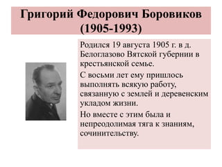 Григорий Федорович Боровиков
(1905-1993)
Родился 19 августа 1905 г. в д.
Белоглазово Вятской губернии в
крестьянской семье.
С восьми лет ему пришлось
выполнять всякую работу,
связанную с землей и деревенским
укладом жизни.
Но вместе с этим была и
непреодолимая тяга к знаниям,
сочинительству.
 