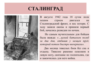 СТАЛИНГРАД
В августе 1942 года 18 суток полк
пешим строем двигался на
Сталинградский фронт, и нес потери. С
ходу заняли окопы и приняли первый
бой, начались разведки по ночам.
Но самым мучительным для бойцов
была жажда: «…целый батальон погиб
за два дня, отбивая у немцев пруд,
который потом быстро вычерпали».
Два месяца тяжелых боев без сна и
отдыха. Тяжелое ранение осколком в
левую ногу, скитание по госпиталям, где
и закончилась для него война.
 