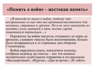 «Память о войне – жестокая память»
«Я никогда не писал о войне, потому что
воспринимаю ее как что-то противоестественное для
человека, страшное и грязное. Но я не могу выкинуть из
памяти слезы матерей и вдов, толпы сирот,
лишившихся кормильцев…»
Пережитое на войне писатель отодвинул до поры до
времени, слишком тяжелы были воспоминания, больно
было возвращаться в те страшные дни обороны
Сталинграда.
Война нарушила семьи, покалечила психику,
отобрала надежду на счастье – все эти нюансы
человеческих судеб нашли отражение в его рассказах
«Бессмертники», «Курган», «Две встречи», «В тайге».
 