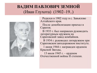ВАДИМ ПАВЛОВИЧ ЗЕМНОЙ
(Иван Глухота) (1902–19..)
Родился в 1902 году в с. Завьялово
Алтайского края.
После демобилизации приехал в
Саратов.
В 1933 г. был направлен руководить
литературным кружком на
Саратовский завод комбайнов.
В 1934 г. руководил литкружком при
Саратовском автодорожном институте.
1 июня 1944 г. награжден орденом
Красной Звезды,
13 июля 1945 г. – орденом
Отечественной войны II степени.
 