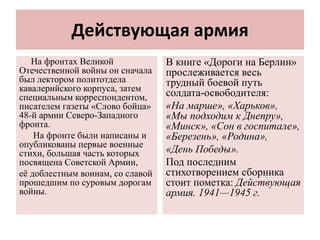 Действующая армия
На фронтах Великой
Отечественной войны он сначала
был лектором политотдела
кавалерийского корпуса, затем
специальным корреспондентом,
писателем газеты «Слово бойца»
48-й армии Северо-Западного
фронта.
На фронте были написаны и
опубликованы первые военные
стихи, большая часть которых
посвящена Советской Армии,
её доблестным воинам, со славой
прошедшим по суровым дорогам
войны.
В книге «Дороги на Берлин»
прослеживается весь
трудный боевой путь
солдата-освободителя:
«На марше», «Харьков»,
«Мы подходим к Днепру»,
«Минск», «Сон в госпитале»,
«Березень», «Родина»,
«День Победы».
Под последним
стихотворением сборника
стоит пометка: Действующая
армия. 1941—1945 г.
 