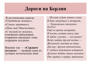 Дороги на Берлин
В поэтических книгах
«Свидетели живые»,
«Самое заветное»,
«Пою моё Отечество»,
«С песней по жизни»,
основным связующим
стержнем оказалась тема
«сердцем солдата».
Именно так — «Сердцем
солдата» — названа одна из
лучших поэтических книг
…Пускай гудит живое слово,
В боях вошедшее в тетрадь,
— Тревожным отзвукам
былого
Ещё не время замирать.
И пусть уходит книга эта
В забои, в роты — всё равно!
Везде найти друзей поэта —
Желанней счастья не дано.
Для вас, друзья-однополчане,
С любым попутным ветерком
Должно дойти стиха звучанье
От сердца к сердцу, прямиком.
 
