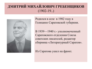 ДМИТРИЙ МИХАЙЛОВИЧ ГРЕБЕНЩИКОВ
(1902-19..)
Родился в селе в 1902 году в
Голицино Саратовской губернии.
В 1939—1940 г.- уполномоченный
Саратовского отделения Союза
советских писателей, редактор
сборника «Литературный Саратов».
Из Саратова ушел на фронт.
 