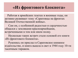 «Из фронтового блокнота»
Работая в армейских газетах в военные годы, он
активно развивает тему «Саратовцы на фронтах
Великой Отечественной войны».
Сам он, с особенной радостью и сердечностью
общался с земляками-красноармейцами,
встреченными в том или ином полку.
Несколько таких встреч стали основой его книги
«Из фронтового блокнота».
Рукопись он прислал в Саратовское книжное
издательство, и книга вышла в свет в 1944 году 10-ти
тысячным тиражом.
 