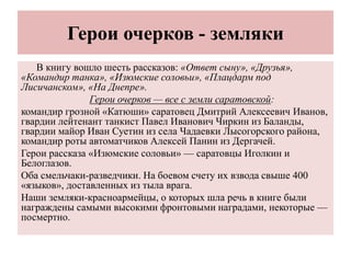Герои очерков - земляки
В книгу вошло шесть рассказов: «Ответ сыну», «Друзья»,
«Командир танка», «Изюмские соловьи», «Плацдарм под
Лисичанском», «На Днепре».
Герои очерков — все с земли саратовской:
командир грозной «Катюши» саратовец Дмитрий Алексеевич Иванов,
гвардии лейтенант танкист Павел Иванович Чиркин из Баланды,
гвардии майор Иван Суетин из села Чадаевки Лысогорского района,
командир роты автоматчиков Алексей Панин из Дергачей.
Герои рассказа «Изюмские соловьи» — саратовцы Иголкин и
Белоглазов.
Оба смельчаки-разведчики. На боевом счету их взвода свыше 400
«языков», доставленных из тыла врага.
Наши земляки-красноармейцы, о которых шла речь в книге были
награждены самыми высокими фронтовыми наградами, некоторые —
посмертно.
 