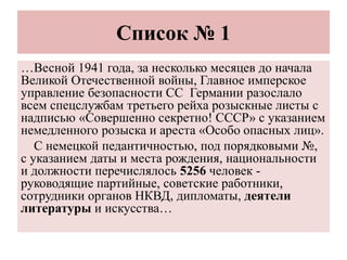 Список № 1
…Весной 1941 года, за несколько месяцев до начала
Великой Отечественной войны, Главное имперское
управление безопасности СС Германии разослало
всем спецслужбам третьего рейха розыскные листы с
надписью «Совершенно секретно! СССР» с указанием
немедленного розыска и ареста «Особо опасных лиц».
С немецкой педантичностью, под порядковыми №,
с указанием даты и места рождения, национальности
и должности перечислялось 5256 человек -
руководящие партийные, советские работники,
сотрудники органов НКВД, дипломаты, деятели
литературы и искусства…
 