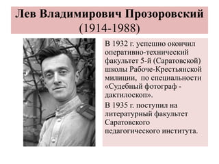 Лев Владимирович Прозоровский
(1914-1988)
В 1932 г. успешно окончил
оперативно-технический
факультет 5-й (Саратовской)
школы Рабоче-Крестьянской
милиции, по специальности
«Судебный фотограф -
дактилоскоп».
В 1935 г. поступил на
литературный факультет
Саратовского
педагогического института.
 