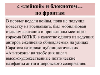 с «лейкой» и блокнотом…
по фронтам
В первые недели войны, пока не получил
повестку из военкомата, был мобилизован
отделом агитации и пропаганды местного
горкома ВКП(б) в качестве одного из ведущих
авторов ежедневно обновляемых на улицах
Саратова сатирико-публицистических
«Агитокон»: на злобу дня писал
высокохудожественные поэтические
памфлеты антигитлеровского содержания.
 