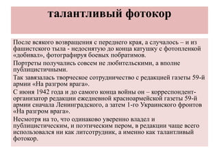 талантливый фотокор
После всякого возвращения с переднего края, а случалось – и из
фашистского тыла - недоснятую до конца катушку с фотопленкой
«добивал», фотографируя боевых побратимов.
Портреты получались совсем не любительскими, а вполне
публицистичными.
Так завязалась творческое сотрудничество с редакцией газеты 59-й
армии «На разгром врага».
С июня 1942 года и до самого конца войны он – корреспондент-
организатор редакции ежедневной красноармейской газеты 59-й
армии сначала Ленинградского, а затем 1-го Украинского фронтов
«На разгром врага».
Несмотря на то, что одинаково уверенно владел и
публицистическим, и поэтическим пером, в редакции чаще всего
использовался ни как литсотрудник, а именно как талантливый
фотокор.
 