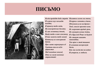 ПИСЬМО
Когда пройдёт боёв страда
И в руки плуг возьмёт
пехота,
Я привезу тебя сюда,
На новгородские болота.
Я, как хозяюшку домой,
Введу тебя в мою землянку,
И дам зажечь тебе самой
Коптилку из консервной
банки.
При свете меркнущем её
Увидишь ты во всём
убранстве
Моё походное жильё,
Одно из мест военных
странствий:
Палатки зелень на стене,
Печурка в копоти и дыме,
Обломком угля на бревне –
Твоё, совсем простое имя.
Не загремит орудий гром,
Не оживут немые доты,
И в Круглой Роще за бугром
Не станут квакать
миномёты.
Тем ярче в этой тишине
В сознании воскреснут
были,
Как мы когда-то на войне
И умирали, и любили.
 