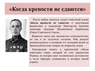 «Когда крепости не сдаются»
После войны писатель создал известный роман
«Когда крепости не сдаются» о замученном
фашистами в концлагере Маутхаузен военном
инженере Дмитрии Михайловиче Карбышеве
(Герое Советского Союза).
Фашисты много раз предлагали сотрудничество,
но так и не получили согласия. Они раздели
военнопленного и поливали его холодной водой из
брандспойтов пока генерал не покрылся льдом.
Благородная память о героической гибели
советского героя, который не стал предателем
Родины, не потерял свое человеческое достоинство
и честь офицера, сохранилась в истории нашей
страны.
 