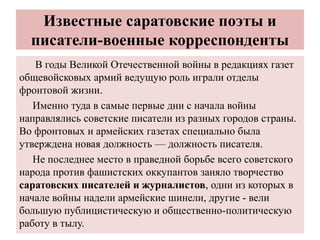 Известные саратовские поэты и
писатели-военные корреспонденты
В годы Великой Отечественной войны в редакциях газет
общевойсковых армий ведущую роль играли отделы
фронтовой жизни.
Именно туда в самые первые дни с начала войны
направлялись советские писатели из разных городов страны.
Во фронтовых и армейских газетах специально была
утверждена новая должность — должность писателя.
Не последнее место в праведной борьбе всего советского
народа против фашистских оккупантов заняло творчество
саратовских писателей и журналистов, одни из которых в
начале войны надели армейские шинели, другие - вели
большую публицистическую и общественно-политическую
работу в тылу.
 