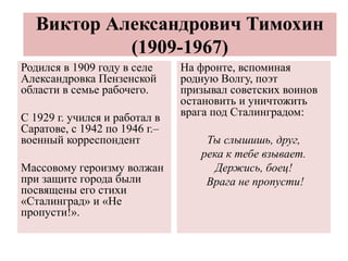 Виктор Александрович Тимохин
(1909-1967)
Родился в 1909 году в селе
Александровка Пензенской
области в семье рабочего.
С 1929 г. учился и работал в
Саратове, с 1942 по 1946 г.–
военный корреспондент
Массовому героизму волжан
при защите города были
посвящены его стихи
«Сталинград» и «Не
пропусти!».
На фронте, вспоминая
родную Волгу, поэт
призывал советских воинов
остановить и уничтожить
врага под Сталинградом:
Ты слышишь, друг,
река к тебе взывает.
Держись, боец!
Врага не пропусти!
 