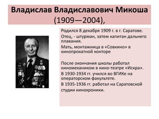 Владислав Владиславович Микоша
(1909—2004),
Родился 8 декабря 1909 г. в г. Саратове.
Отец, - штурман, затем капитан дальнего
плавания.
Мать, монтажница в «Совкино» в
кинопрокатной конторе
После окончания школы работал
киномехаником в кино-театре «Искра».
В 1930-1934 гг. учился во ВГИКе на
операторском факультете.
В 1935-1936 гг. работал на Саратовской
студии кинохроники.
 