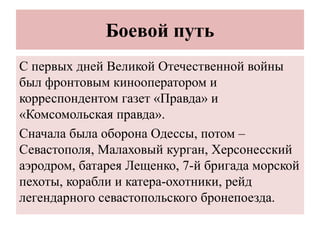 Боевой путь
С первых дней Великой Отечественной войны
был фронтовым кинооператором и
корреспондентом газет «Правда» и
«Комсомольская правда».
Сначала была оборона Одессы, потом –
Севастополя, Малаховый курган, Херсонесский
аэродром, батарея Лещенко, 7-й бригада морской
пехоты, корабли и катера-охотники, рейд
легендарного севастопольского бронепоезда.
 