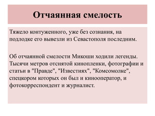 Отчаянная смелость
Тяжело контуженного, уже без сознания, на
подлодке его вывезли из Севастополя последним.
Об отчаянной смелости Микоши ходили легенды.
Тысячи метров отснятой кинопленки, фотографии и
статьи в "Правде", "Известиях", "Комсомолке",
спецкором которых он был и кинооператор, и
фотокорреспондент и журналист.
 