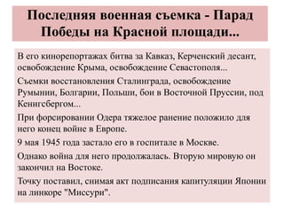 Последняя военная съемка - Парад
Победы на Красной площади...
В его кинорепортажах битва за Кавказ, Керченский десант,
освобождение Крыма, освобождение Севастополя...
Съемки восстановления Сталинграда, освобождение
Румынии, Болгарии, Польши, бои в Восточной Пруссии, под
Кенигсбергом...
При форсировании Одера тяжелое ранение положило для
него конец войне в Европе.
9 мая 1945 года застало его в госпитале в Москве.
Однако война для него продолжалась. Вторую мировую он
закончил на Востоке.
Точку поставил, снимая акт подписания капитуляции Японии
на линкоре "Миссури".
 