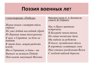 Поэзия военных лет
стихотворение «Победа»
Жерла пушек смотрят вдаль
упрямо,
Но уже добит последний сброд.
Из Берлина наша телеграмма
К вам, в Саратов, за день не
дойдет.
В этот день, вещая радость
всюду,
Мы в Германии, и дома - вы
Выпьем за великую Победу
Под салют ликующей Москвы.
Фрагмент песни А. А. Котилко на
слова Б. Ф. Озёрного
Нас в Праге цветами
встречали,
В Белграде поили вином,
Но синие волжские дали
Мы видели за рубежом.
И долго, мучительно долго,
В коротких сумятицах снов
Нам снилась раздольная Волга
С зелёной каймой берегов.
 