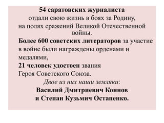 54 саратовских журналиста
отдали свою жизнь в боях за Родину,
на полях сражений Великой Отечественной
войны.
Более 600 советских литераторов за участие
в войне были награждены орденами и
медалями,
21 человек удостоен звания
Героя Советского Союза.
Двое из них наши земляки:
Василий Дмитриевич Коннов
и Степан Кузьмич Остапенко.
 