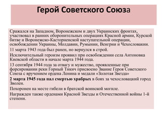 Герой Советского Союза
Сражался на Западном, Воронежском и двух Украинских фронтах,
участвовал в ранних оборонительных операциях Красной армии, Курской
битве и Воронежско-Касторненской наступательной операции,
освобождении Украины, Молдавии, Румынии, Венгрии и Чехословакии.
11 марта 1943 года был ранен, но вернулся в строй.
Исключительный героизм проявил при освобождении села Антоновка
Киевской области в начале марта 1944 года.
13 сентября 1944 года за отвагу и мужество, проявленные при
форсировании реки Горный Тикич присвоено Звание Героя Советского
Союза с вручением ордена Ленина и медали «Золотая Звезда»
2 марта 1945 года пал смертью храбрых в боях за чехословацкий город
Зволен.
Похоронен на месте гибели в братской воинской могиле.
Награжден также орденами Красной Звезды и Отечественной войны 1-й
степени.
 