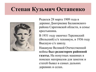 Степан Кузьмич Остапенко
Родился 28 марта 1909 года в
деревне Дмитриевке Балаковского
района Саратовской области, в семье
крестьянина.
В 1931 году окончил Терсинский
(Вольский) с/х техникум, в 1936 году
Высшую с/х школу.
Накануне Великой Отечественной
войны был редактором районной
газеты. На попутных машинах в
поисках материалов для заметок и
статей бывал в самых дальних
деревнях и селах.
 