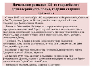 Начальник разведки 131-го гвардейского
артиллерийского полка, гвардии старший
лейтенант
С июля 1942 года до октября 1943 года сражался на Воронежском, Степном
и 2-м Украинском фронтах. Бессмертный подвиг старший лейтенант
совершил при форсировании Днепра.
В ночь на 30 сентября 1943 года он с передовым подразделением
переправился на вражеский берег. На узкой полосе плацдарма под огнем
противника он передавал по рации координаты огневых точек противника.
Фашисты, неся большие потери, шли в атаку за атакой, чтобы сбросить
смельчаков в Днепр.
4 октября 1943 г. танки и пехота немцев вплотную подошли к
наблюдательному пункту разведчиков, и тогда он вызвал огонь на себя.
Плацдарм был удержан.
Похоронен в братской могиле в селе Лозоватка Криворожского района
Днепропетровской области, Украина.
22 февраля 1944 года, за отвагу и мужество, проявленные при
форсировании Днепра, захвате и удержании плацдарма на западном берегу
реки присвоено Героя Советского Союза.
Награждён орденом Ленина, медалью «За отвагу».
 