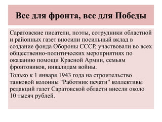 Все для фронта, все для Победы
Саратовские писатели, поэты, сотрудники областной
и районных газет вносили посильный вклад в
создание фонда Обороны СССР, участвовали во всех
общественно-политических мероприятиях по
оказанию помощи Красной Армии, семьям
фронтовиков, инвалидам войны.
Только к 1 января 1943 года на строительство
танковой колонны "Работник печати" коллективы
редакций газет Саратовской области внесли около
10 тысяч рублей.
 