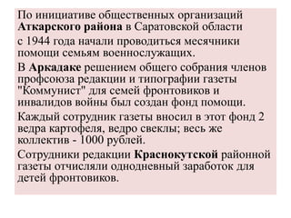 По инициативе общественных организаций
Аткарского района в Саратовской области
с 1944 года начали проводиться месячники
помощи семьям военнослужащих.
В Аркадаке решением общего собрания членов
профсоюза редакции и типографии газеты
"Коммунист" для семей фронтовиков и
инвалидов войны был создан фонд помощи.
Каждый сотрудник газеты вносил в этот фонд 2
ведра картофеля, ведро свеклы; весь же
коллектив - 1000 рублей.
Сотрудники редакции Краснокутской районной
газеты отчисляли однодневный заработок для
детей фронтовиков.
 
