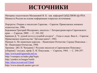 ИСТОЧНИКИ
Материал подготовлен Милашовой И. Б. -зав. кафедрой ГрПД ПЮИ (ф) РПА
Минюста России на основе информации открытых источников:
Портреты: Очерки о писателях Саратова. - Саратов: Приволжское книжное
издательство, 1986.
Боровиков Григорий Федорович, писатель // Литературная карта Саратовского
края. — Саратов, 2009. — С. 101-102
Баринов Д. "С душой поэта и судьбой солдата". - Годы и люди. Вып.6. - Саратов:
Приволжское издательство "Детская книга", 1992.
Папшев А. По памятным адресам. - Памятники Отечества: Сердце Поволжья. -
М.: Памятники Отечества, 1998.
Хроника : [Ю. П. Чепурин] // Русские писатели в Саратовском Поволжье :
[сборник] / под ред. проф. Е. И. Покусаева. — Саратов, 1964. — С. 296-297.
http://www.podvignaroda.mil.ru/
http://voenspez.ru/index.php?topic
http://yandex.ru/images?uinfo
http://elsso.ru/cont/cul/5.html
http://www.mincult.saratov.gov.ru/
 