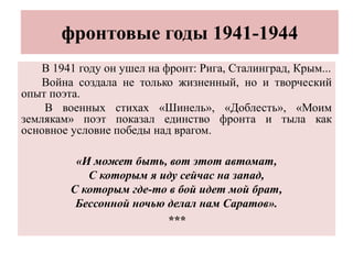 фронтовые годы 1941-1944
В 1941 году он ушел на фронт: Рига, Сталинград, Крым...
Война создала не только жизненный, но и творческий
опыт поэта.
В военных стихах «Шинель», «Доблесть», «Моим
землякам» поэт показал единство фронта и тыла как
основное условие победы над врагом.
«И может быть, вот этот автомат,
С которым я иду сейчас на запад,
С которым где-то в бой идет мой брат,
Бессонной ночью делал нам Саратов».
***
 