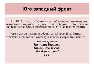Юго-западный фронт
В 1942 году Саратовское областное издательство
выпустило тиражом 5 тыс. экз. сборник его стихов,
написанных за время пребывания на Юго-Западном фронте.
Уже в самом названии сборника «Дорогой на Запад»
отражена вера поэта в конечную победу в страшной войне:
Но мы придем
На улицы Берлина,
Придем как месть,
Как буря и гроза!
***
 