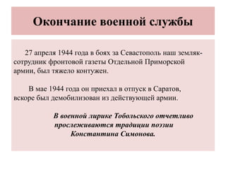 Окончание военной службы
27 апреля 1944 года в боях за Севастополь наш земляк-
сотрудник фронтовой газеты Отдельной Приморской
армии, был тяжело контужен.
В мае 1944 года он приехал в отпуск в Саратов,
вскоре был демобилизован из действующей армии.
В военной лирике Тобольского отчетливо
прослеживаются традиции поэзии
Константина Симонова.
 