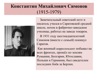 Константин Михайлович Симонов
(1915-1979)
Замечательный советский поэт и
писатель учился в Саратовской средней
школе, потом в фабрично-заводском
училище, работал на заводе токарем.
В 1931 году шестнадцатилетний
Симонов (вместе с семьей) покинул
Саратов.
Как военный корреспондент побывал на
всех фронтах, прошёл по землям
Румынии, Болгарии, Югославии,
Польши и Германии, был свидетелем
последних боёв за Берлин.
 
