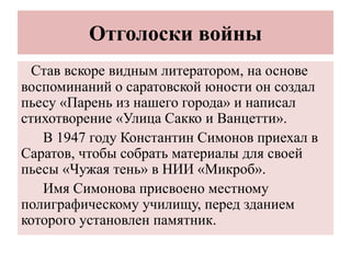 Отголоски войны
Став вскоре видным литератором, на основе
воспоминаний о саратовской юности он создал
пьесу «Парень из нашего города» и написал
стихотворение «Улица Сакко и Ванцетти».
В 1947 году Константин Симонов приехал в
Саратов, чтобы собрать материалы для своей
пьесы «Чужая тень» в НИИ «Микроб».
Имя Симонова присвоено местному
полиграфическому училищу, перед зданием
которого установлен памятник.
 