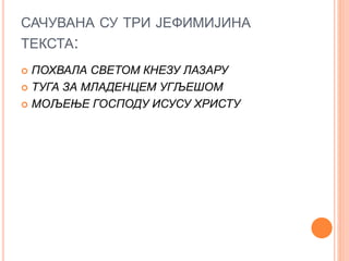 САЧУВАНА СУ ТРИ ЈЕФИМИЈИНА
ТЕКСТА:
 ПОХВАЛА СВЕТОМ КНЕЗУ ЛАЗАРУ
 ТУГА ЗА МЛАДЕНЦЕМ УГЉЕШОМ
 МОЉЕЊЕ ГОСПОДУ ИСУСУ ХРИСТУ
 