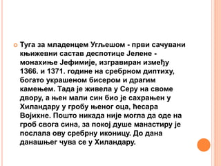  Туга за младенцем Угљешом - први сачувани
књижевни састав деспотице Јелене -
монахиње Јефимије, изгравиран између
1366. и 1371. године на сребрном диптиху,
богато украшеном бисером и драгим
камењем. Тада је живела у Серу на своме
двору, а њен мали син био је сахрањен у
Хиландару у гробу њеног оца, ћесара
Војихне. Пошто никада није могла да оде на
гроб свога сина, за покој душе манастиру је
послала ову сребрну иконицу. До дана
данашњег чува се у Хиландару.
 