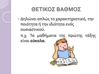 ΘΕΤΙΚΟΣ ΒΑΘΜΟΣ
 Δηλώνει απλώς το χαρακτηριστικό, την
ποιότητα ή την ιδιότητα ενός
ουσιαστικού.
π.χ. Τα μαθήματα της πρώτη...