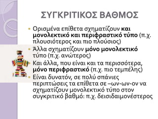 ΣΥΓΚΡΙΤΙΚΟΣ ΒΑΘΜΟΣ
 Ορισμένα επίθετα σχηματίζουν και
μονολεκτικό και περιφραστικό τύπο (π.χ.
πλουσιότερος και πιο πλούσιος)
 Άλλα σχηματίζουν μόνο μονολεκτικό
τύπο (π.χ. ανώτερος)
 Και άλλα, που είναι και τα περισσότερα,
μόνο περιφραστικό (π.χ. πιο τεμπέλης)
 Είναι δυνατόν, σε πολύ σπάνιες
περιπτώσεις τα επίθετα σε –ων-ων-ον να
σχηματίζουν μονολεκτικό τύπο στον
συγκριτικό βαθμό: π.χ. δεισιδαιμονέστερος
 