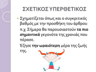 ΣΧΕΤΙΚΟΣΥΠΕΡΘΕΤΙΚΟΣ
 Σχηματίζεται όπως και ο συγκριτικός
βαθμός με την προσθήκη του άρθρου
π.χ. Σήμερα θα παρουσιαστούν τα πιο
σημαντικά γεγονότα της χρονιάς που
πέρασε.
Έζησε την ωραιότερη μέρα της ζωής
της.
 