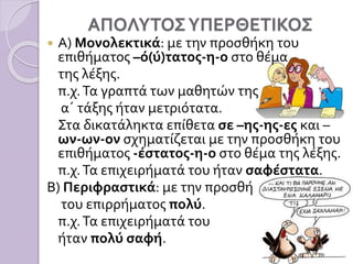 ΑΠΟΛΥΤΟΣΥΠΕΡΘΕΤΙΚΟΣ
 Α) Μονολεκτικά: με την προσθήκη του
επιθήματος –ό(ύ)τατος-η-ο στο θέμα
της λέξης.
π.χ.Τα γραπτά των μαθητών της
α΄ τάξης ήταν μετριότατα.
Στα δικατάληκτα επίθετα σε –ης-ης-ες και –
ων-ων-ον σχηματίζεται με την προσθήκη του
επιθήματος -έστατος-η-ο στο θέμα της λέξης.
π.χ.Τα επιχειρήματά του ήταν σαφέστατα.
Β) Περιφραστικά: με την προσθήκη
του επιρρήματος πολύ.
π.χ.Τα επιχειρήματά του
ήταν πολύ σαφή.
 