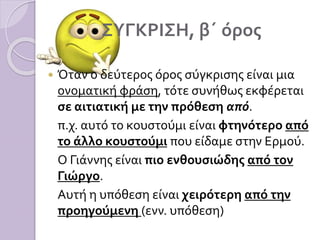 ΣΥΓΚΡΙΣΗ, β΄ όρος
 Όταν ο δεύτερος όρος σύγκρισης είναι μια
ονοματική φράση, τότε συνήθως εκφέρεται
σε αιτιατική με την πρόθεση από.
π.χ. αυτό το κουστούμι είναι φτηνότερο από
το άλλο κουστούμι που είδαμε στην Ερμού.
Ο Γιάννης είναι πιο ενθουσιώδης από τον
Γιώργο.
Αυτή η υπόθεση είναι χειρότερη από την
προηγούμενη (ενν. υπόθεση)
 