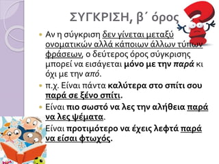 ΣΥΓΚΡΙΣΗ, β΄ όρος
 Αν η σύγκριση δεν γίνεται μεταξύ
ονοματικών αλλά κάποιων άλλων τύπων
φράσεων, ο δεύτερος όρος σύγκρισης
μπορεί να εισάγεται μόνο με την παρά κι
όχι με την από.
 π.χ. Είναι πάντα καλύτερα στο σπίτι σου
παρά σε ξένο σπίτι.
 Είναι πιο σωστό να λες την αλήθεια παρά
να λες ψέματα.
 Είναι προτιμότερο να έχεις λεφτά παρά
να είσαι φτωχός.
 