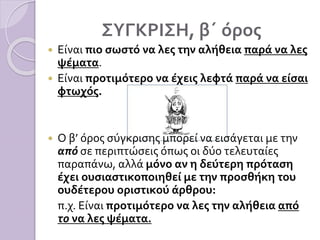 ΣΥΓΚΡΙΣΗ, β΄ όρος
 Είναι πιο σωστό να λες την αλήθεια παρά να λες
ψέματα.
 Είναι προτιμότερο να έχεις λεφτά παρά να είσαι
φτωχός.
 Ο β’ όρος σύγκρισης μπορεί να εισάγεται με την
από σε περιπτώσεις όπως οι δύο τελευταίες
παραπάνω, αλλά μόνο αν η δεύτερη πρόταση
έχει ουσιαστικοποιηθεί με την προσθήκη του
ουδέτερου οριστικού άρθρου:
π.χ. Είναι προτιμότερο να λες την αλήθεια από
το να λες ψέματα.
 