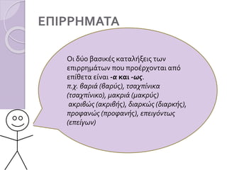 ΕΠΙΡΡΗΜΑΤΑ
Οι δύο βασικές καταλήξεις των
επιρρημάτων που προέρχονται από
επίθετα είναι -α και -ως.
π.χ. βαριά (βαρύς), τσαχπίνικα
(τσαχπίνικο), μακριά (μακρύς)
ακριβώς (ακριβής), διαρκώς (διαρκής),
προφανώς (προφανής), επειγόντως
(επείγων)
 
