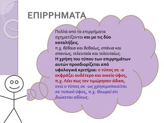 ΕΠΙΡΡΗΜΑΤΑ
Πολλά από τα επιρρήματα
σχηματίζονται και με τις δύο
καταλήξεις.
π.χ. βέβαια και βεβαίως, σπάνια και
σπανίως, τελευταία και τελευταίως.
Η χρήση του τύπου των επιρρημάτων
αυτών προσδιορίζεται από
υφολογικά κριτήρια: ο τύπος σε -α
εκφράζει ουδέτερο και οικείο ύφος,
π.χ. Λέει πως τον τιμώρησαν άδικα,
ενώ ο τύπος σε -ως χρησιμοποιείται
σε τυπικό ύφος, π.χ. Θεωρεί ότι
διώκεται αδίκως.
 