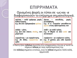 ΕΠΙΡΡΗΜΑΤΑ
Ορισμένες φορές οι τύποι σε -ως και -α
διαφοροποιούν το επίρρημα σημασιολογικά.
Η Καίτη ήταν τελείως συνεπής στις υποχρεώσεις της και γι' αυτό τα
πήγαινε τέλεια με τους προϊσταμένους της.
(το τελείως σημαίνει εντελώς, ενώ το τέλεια σημαίνει πολύ καλά,
αρμονικά)
 